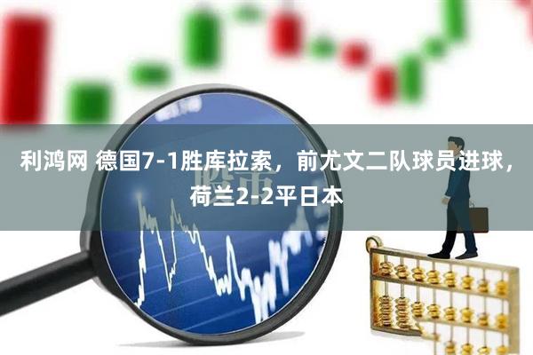 利鸿网 德国7-1胜库拉索，前尤文二队球员进球，荷兰2-2平日本