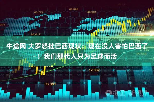 牛途网 大罗怒批巴西现状：现在没人害怕巴西了！我们那代人只为足球而活