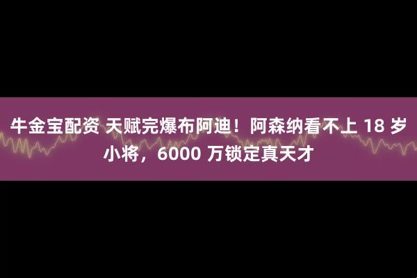 牛金宝配资 天赋完爆布阿迪！阿森纳看不上 18 岁小将，6000 万锁定真天才