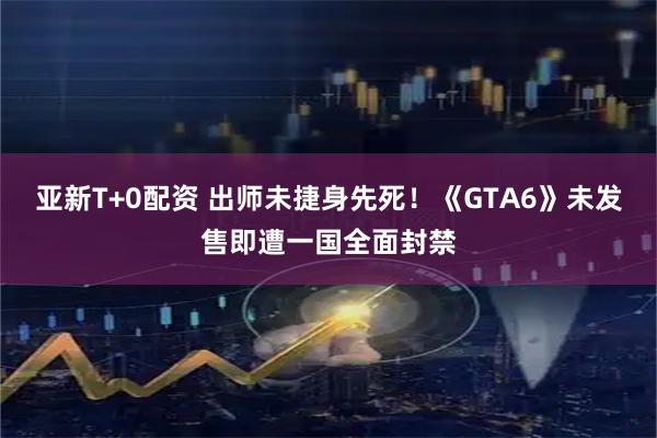 亚新T+0配资 出师未捷身先死！《GTA6》未发售即遭一国全面封禁