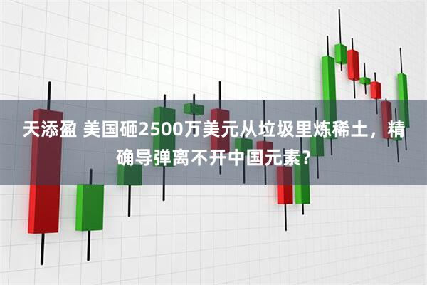 天添盈 美国砸2500万美元从垃圾里炼稀土，精确导弹离不开中国元素？