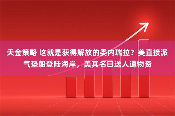 天金策略 这就是获得解放的委内瑞拉?美直接派气垫船登陆海岸,美其名曰送人道物资