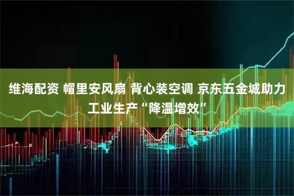 维海配资 帽里安风扇 背心装空调 京东五金城助力工业生产“降温增效”
