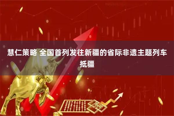 慧仁策略 全国首列发往新疆的省际非遗主题列车抵疆