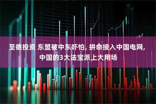 至德投资 东盟被中东吓怕, 拼命接入中国电网, 中国的3大法宝派上大用场