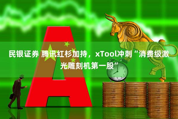 民银证券 腾讯红杉加持，xTool冲刺“消费级激光雕刻机第一股”