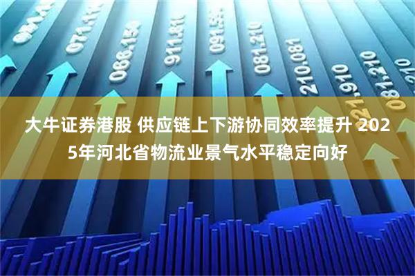 大牛证券港股 供应链上下游协同效率提升 2025年河北省物流业景气水平稳定向好