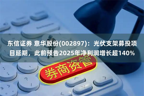 东信证券 意华股份(002897)：光伏支架募投项目延期，此前预告2025年净利润增长超140%