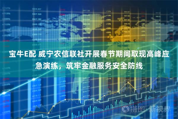 宝牛E配 威宁农信联社开展春节期间取现高峰应急演练，筑牢金融服务安全防线