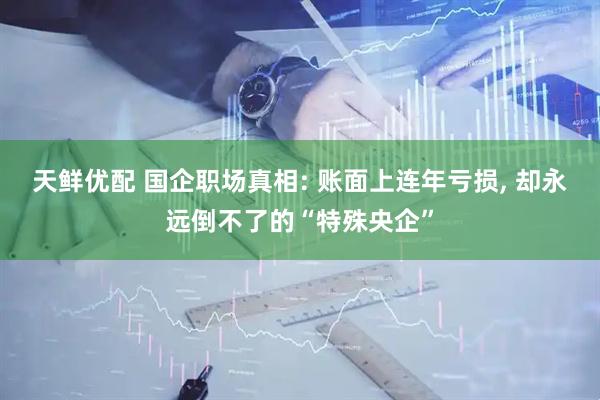 天鲜优配 国企职场真相: 账面上连年亏损, 却永远倒不了的“特殊央企”