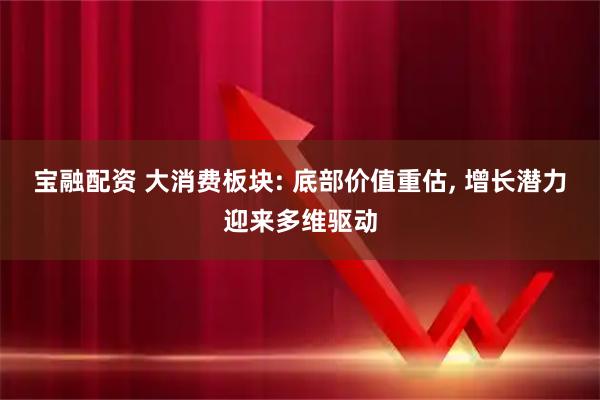 宝融配资 大消费板块: 底部价值重估, 增长潜力迎来多维驱动