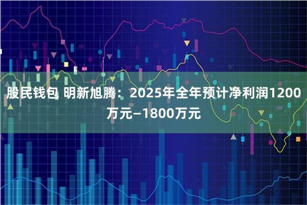 股民钱包 明新旭腾：2025年全年预计净利润1200万元—1800万元