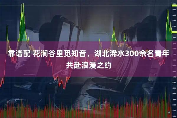 靠谱配 花涧谷里觅知音，湖北浠水300余名青年共赴浪漫之约