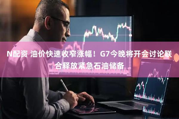 N配资 油价快速收窄涨幅！G7今晚将开会讨论联合释放紧急石油储备