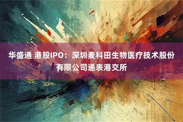 华盛通 港股IPO：深圳麦科田生物医疗技术股份有限公司递表港交所
