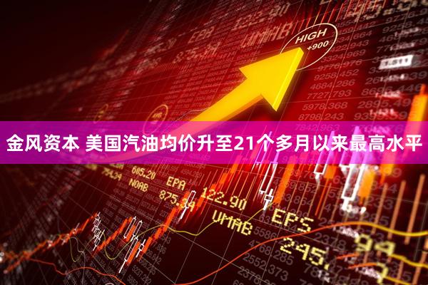 金风资本 美国汽油均价升至21个多月以来最高水平