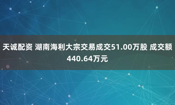 天诚配资 湖南海利大宗交易成交51.00万股 成交额440.64万元
