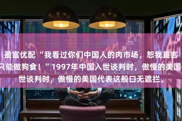 盈富优配 “我看过你们中国人的肉市场，恕我直言，你们的肉在美国只能做狗食！”1997年中国入世谈判时，傲慢的美国代表这般口无遮拦。