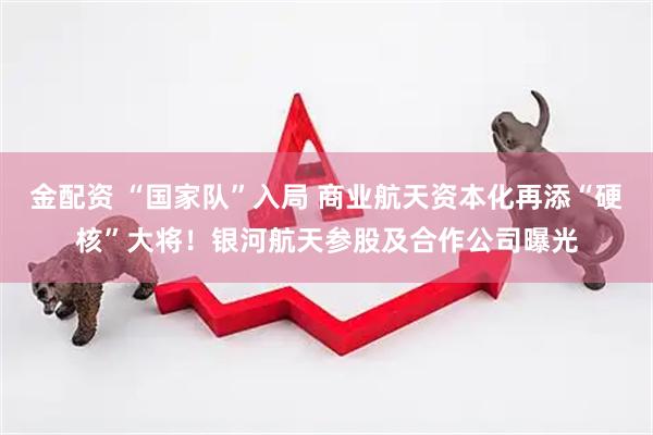 金配资 “国家队”入局 商业航天资本化再添“硬核”大将！银河航天参股及合作公司曝光