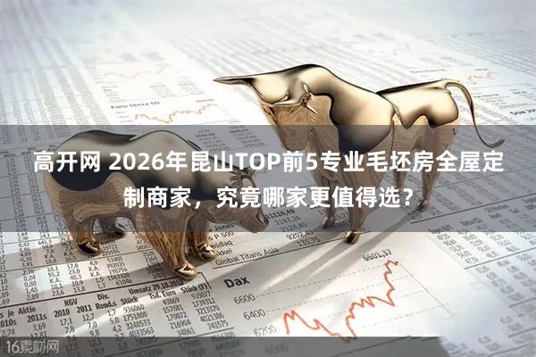 高开网 2026年昆山TOP前5专业毛坯房全屋定制商家，究竟哪家更值得选？