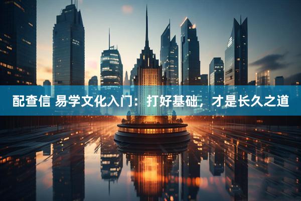 配查信 易学文化入门：打好基础，才是长久之道