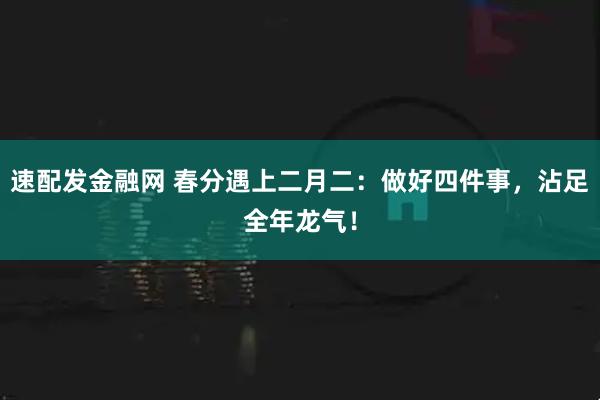 速配发金融网 春分遇上二月二：做好四件事，沾足全年龙气！