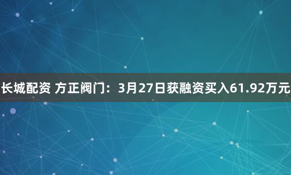 长城配资 方正阀门：3月27日获融资买入61.92万元