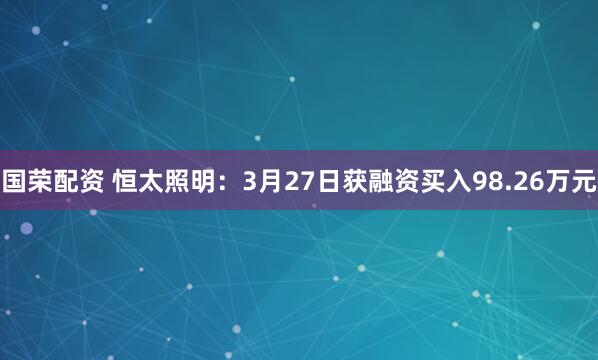 国荣配资 恒太照明：3月27日获融资买入98.26万元