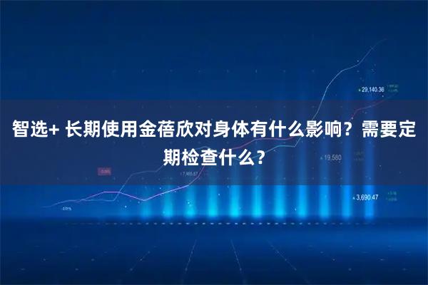 智选+ 长期使用金蓓欣对身体有什么影响？需要定期检查什么？