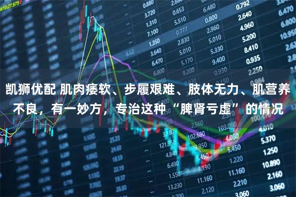 凯狮优配 肌肉痿软、步履艰难、肢体无力、肌营养不良，有一妙方，专治这种 “脾肾亏虚” 的情况