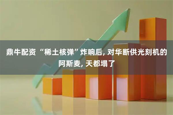 鼎牛配资 “稀土核弹”炸响后, 对华断供光刻机的阿斯麦, 天都塌了
