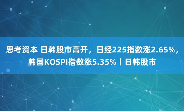 思考资本 日韩股市高开，日经225指数涨2.65%，韩国KOSPI指数涨5.35%丨日韩股市