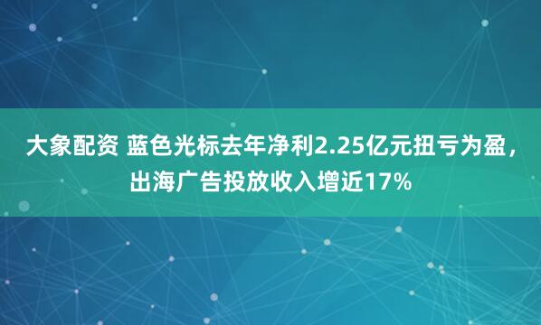 大象配资 蓝色光标去年净利2.25亿元扭亏为盈，出海广告投放收入增近17%