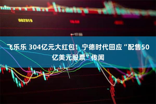 飞乐乐 304亿元大红包！宁德时代回应“配售50亿美元股票”传闻