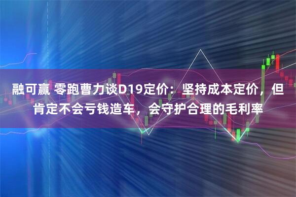 融可赢 零跑曹力谈D19定价：坚持成本定价，但肯定不会亏钱造车，会守护合理的毛利率