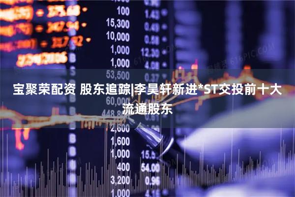 宝聚荣配资 股东追踪|李昊轩新进*ST交投前十大流通股东