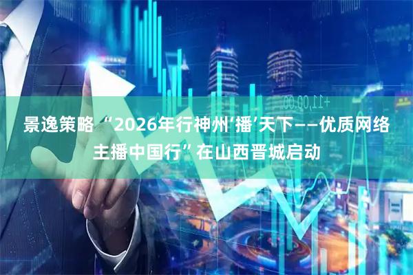 景逸策略 “2026年行神州‘播’天下——优质网络主播中国行”在山西晋城启动
