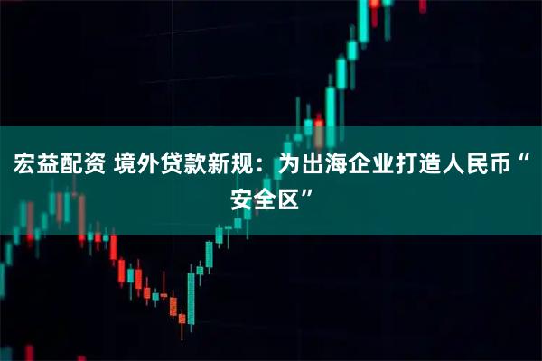 宏益配资 境外贷款新规：为出海企业打造人民币“安全区”