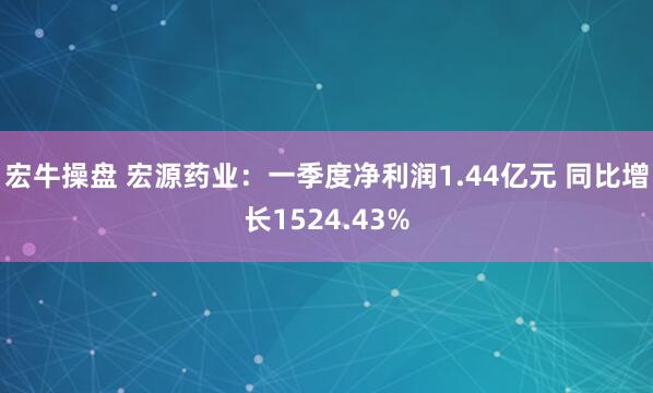 宏牛操盘 宏源药业：一季度净利润1.44亿元 同比增长1524.43%