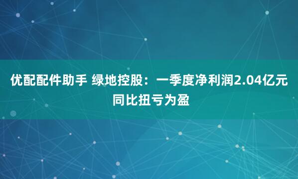 优配配件助手 绿地控股：一季度净利润2.04亿元 同比扭亏为盈
