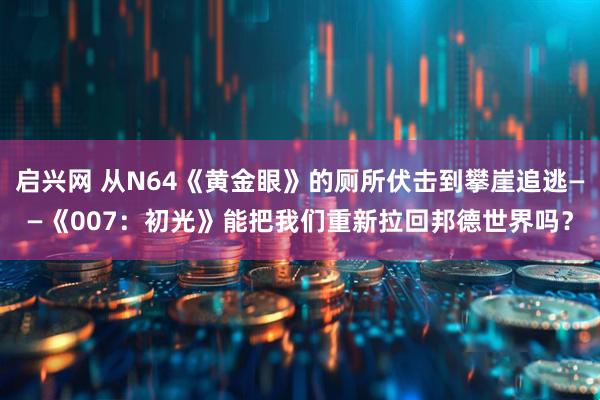 启兴网 从N64《黄金眼》的厕所伏击到攀崖追逃——《007：初光》能把我们重新拉回邦德世界吗？