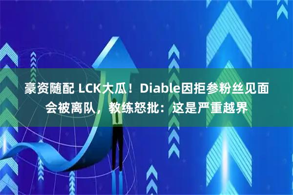 豪资随配 LCK大瓜！Diable因拒参粉丝见面会被离队，教练怒批：这是严重越界