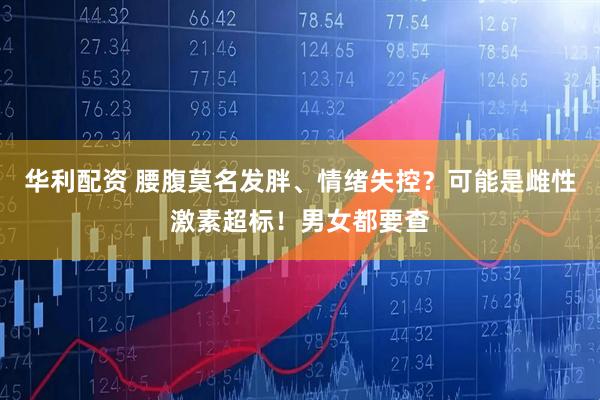 华利配资 腰腹莫名发胖、情绪失控？可能是雌性激素超标！男女都要查