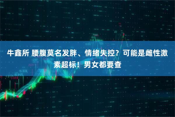 牛鑫所 腰腹莫名发胖、情绪失控？可能是雌性激素超标！男女都要查