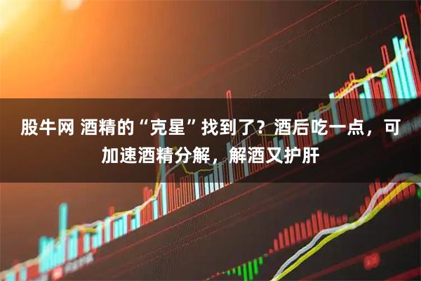 股牛网 酒精的“克星”找到了？酒后吃一点，可加速酒精分解，解酒又护肝