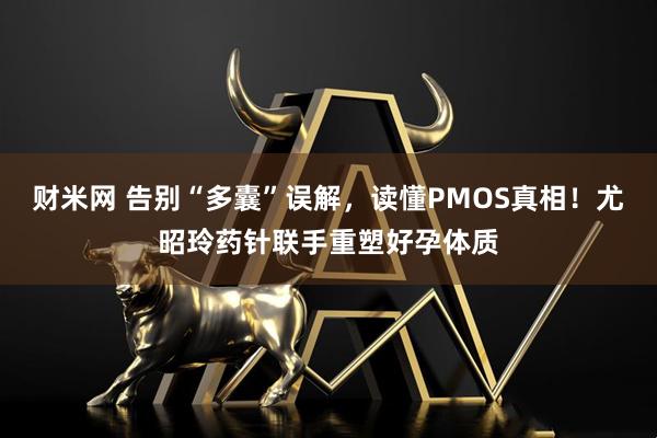 财米网 告别“多囊”误解，读懂PMOS真相！尤昭玲药针联手重塑好孕体质