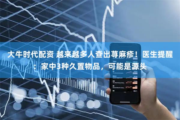 大牛时代配资 越来越多人查出荨麻疹！医生提醒：家中3种久置物品，可能是源头
