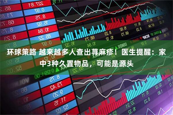环球策路 越来越多人查出荨麻疹！医生提醒：家中3种久置物品，可能是源头