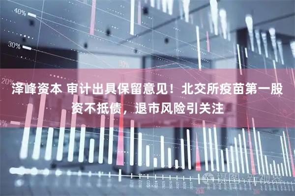 泽峰资本 审计出具保留意见！北交所疫苗第一股资不抵债，退市风险引关注