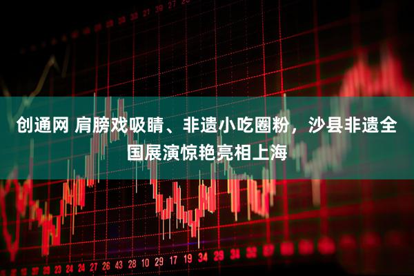创通网 肩膀戏吸睛、非遗小吃圈粉，沙县非遗全国展演惊艳亮相上海